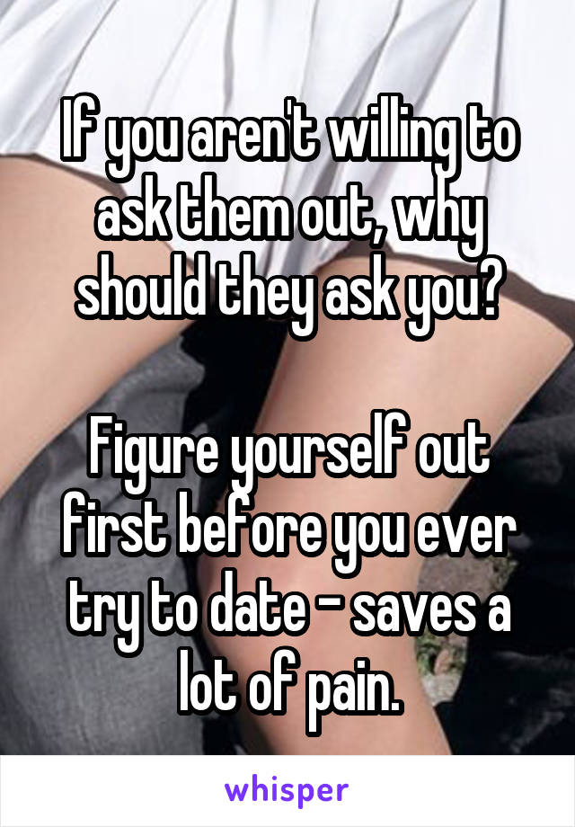 If you aren't willing to ask them out, why should they ask you?

Figure yourself out first before you ever try to date - saves a lot of pain.