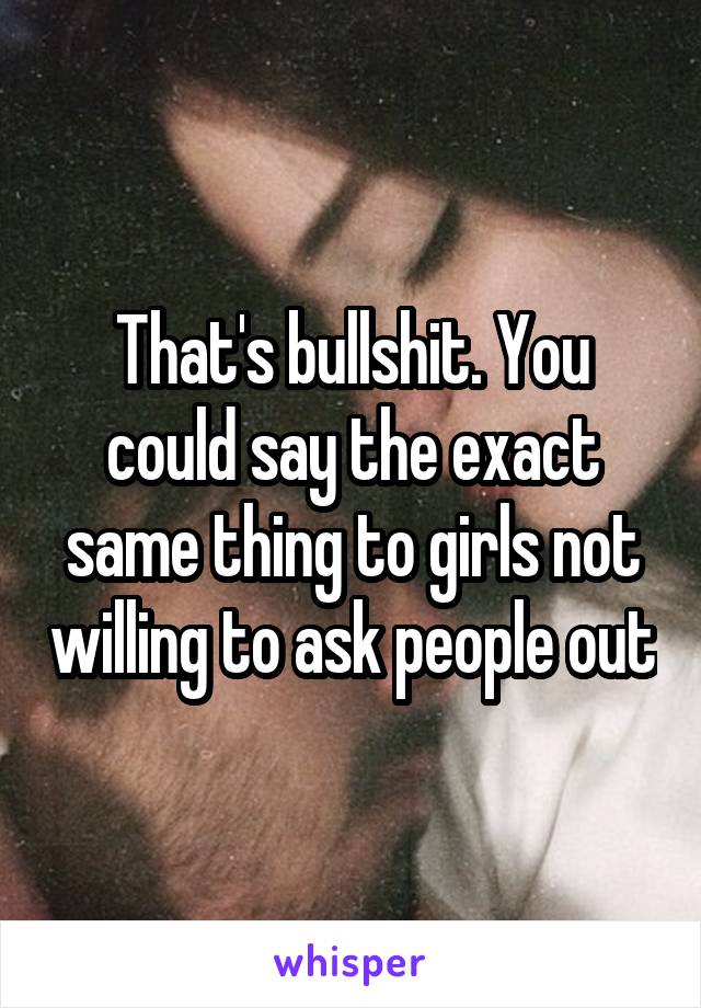 That's bullshit. You could say the exact same thing to girls not willing to ask people out