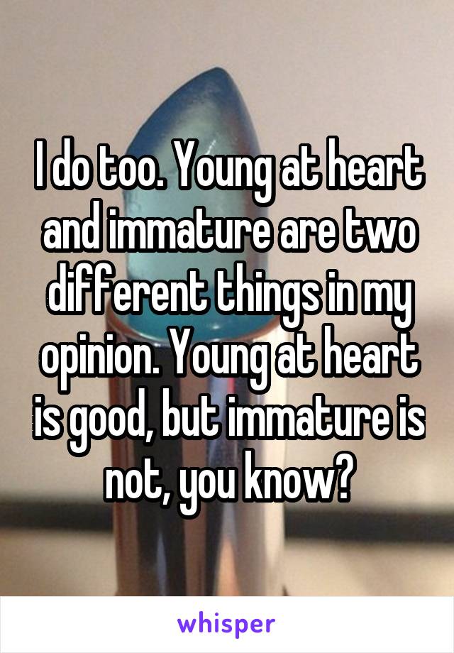 I do too. Young at heart and immature are two different things in my opinion. Young at heart is good, but immature is not, you know?