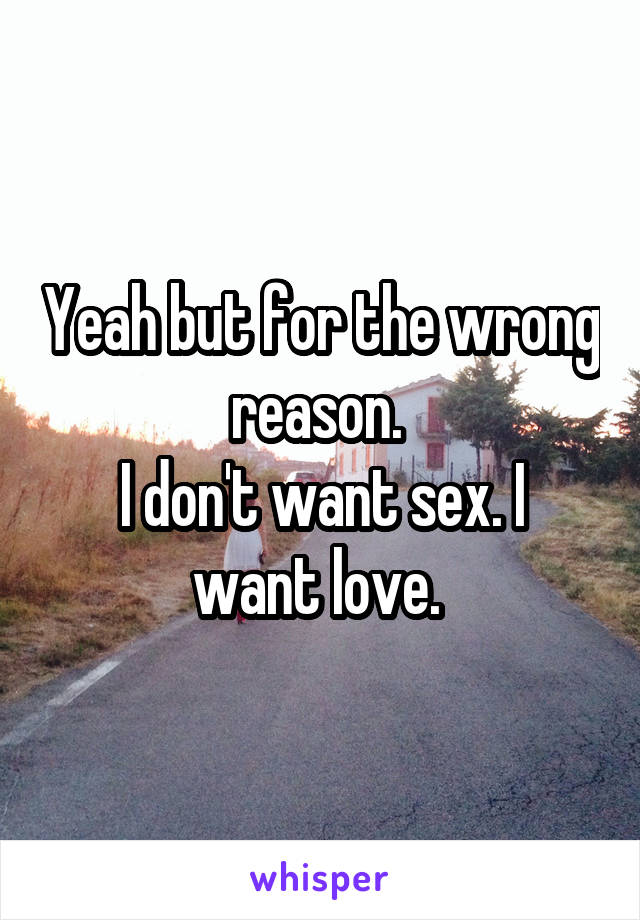 Yeah but for the wrong reason. 
I don't want sex. I want love. 