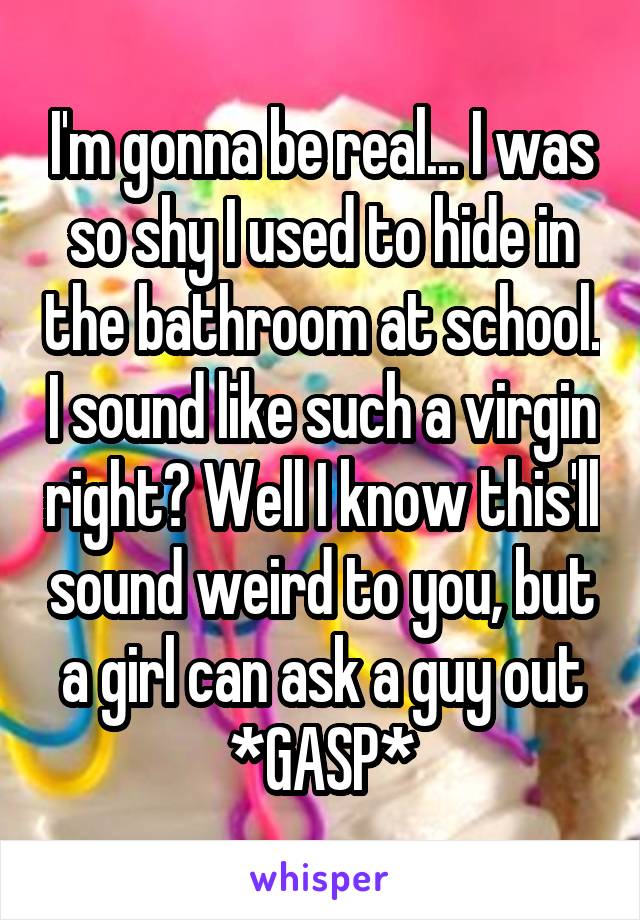 I'm gonna be real... I was so shy I used to hide in the bathroom at school. I sound like such a virgin right? Well I know this'll sound weird to you, but a girl can ask a guy out *GASP*