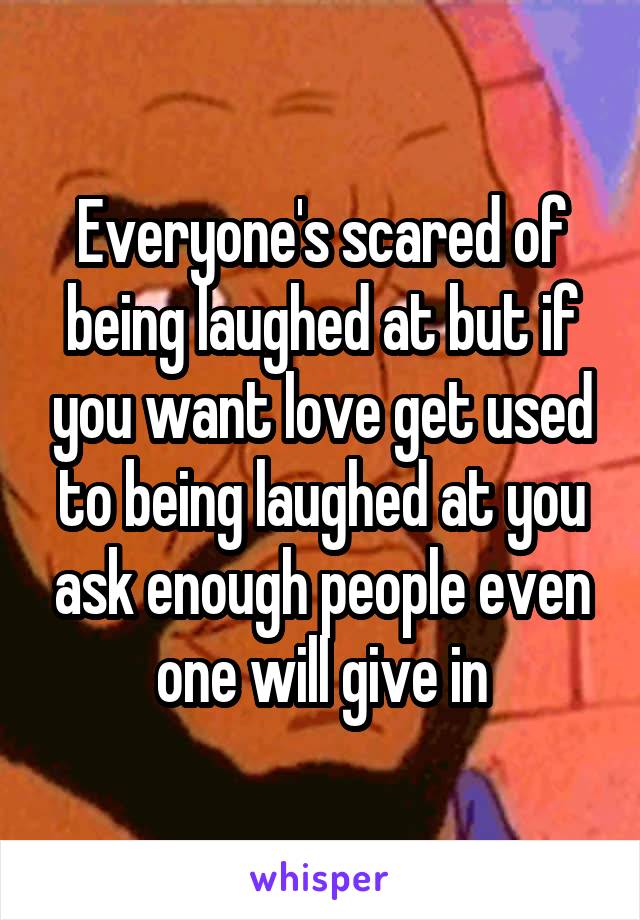 Everyone's scared of being laughed at but if you want love get used to being laughed at you ask enough people even one will give in