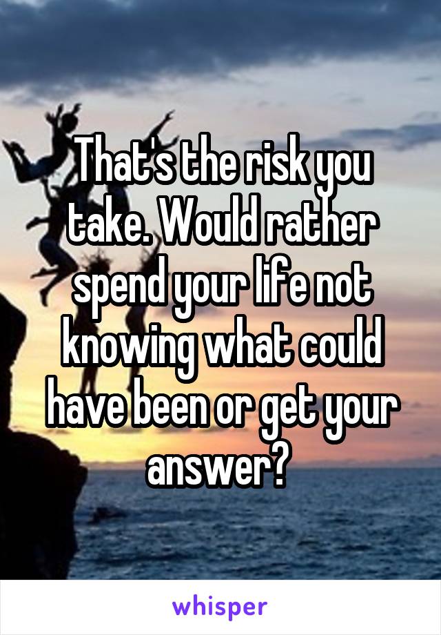 That's the risk you take. Would rather spend your life not knowing what could have been or get your answer? 