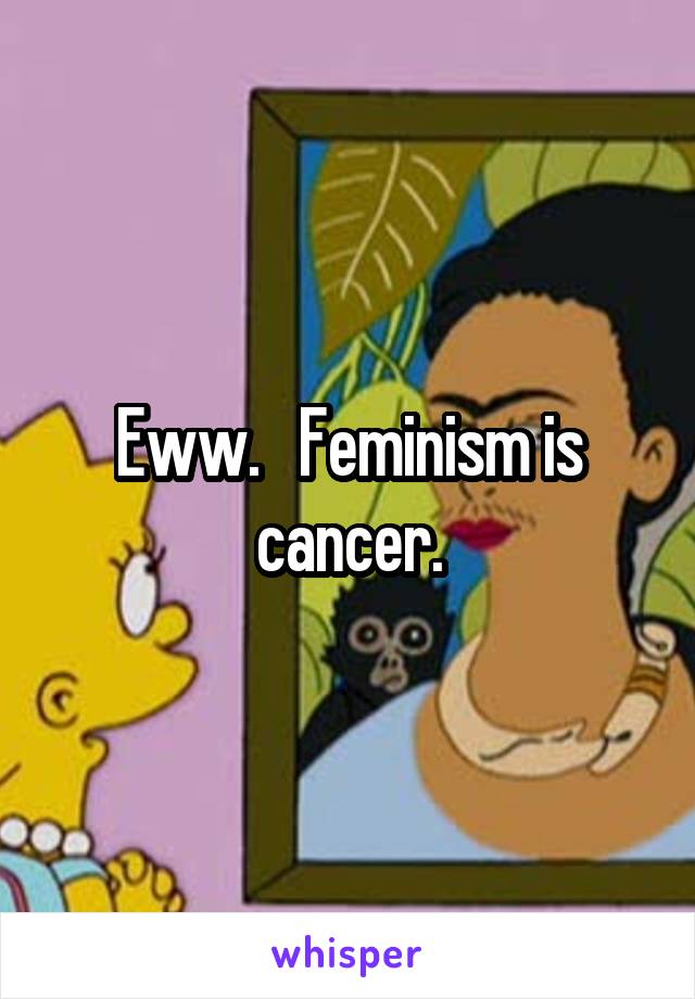 Eww.   Feminism is cancer.