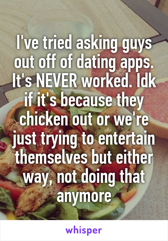 I've tried asking guys out off of dating apps. It's NEVER worked. Idk if it's because they chicken out or we're just trying to entertain themselves but either way, not doing that anymore