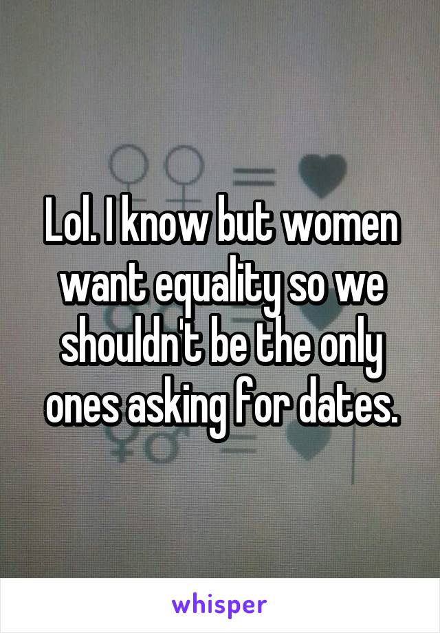 Lol. I know but women want equality so we shouldn't be the only ones asking for dates.