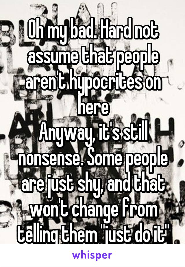 Oh my bad. Hard not assume that people aren't hypocrites on here
Anyway, it's still nonsense. Some people are just shy, and that won't change from telling them "just do it"