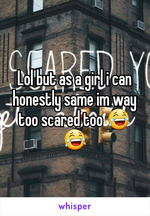 Lol but as a girl i can honestly same im way too scared too 😂😂