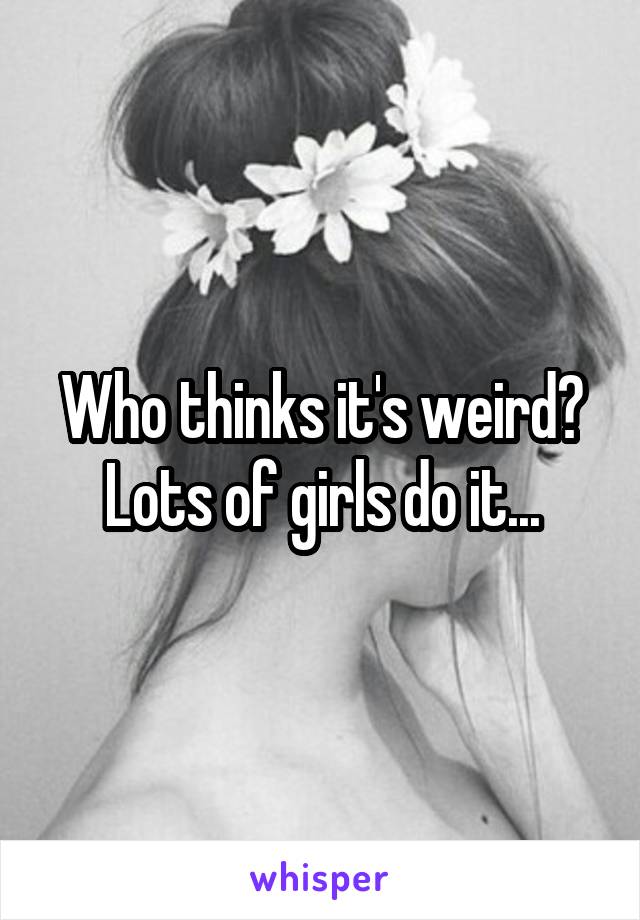 Who thinks it's weird? Lots of girls do it...