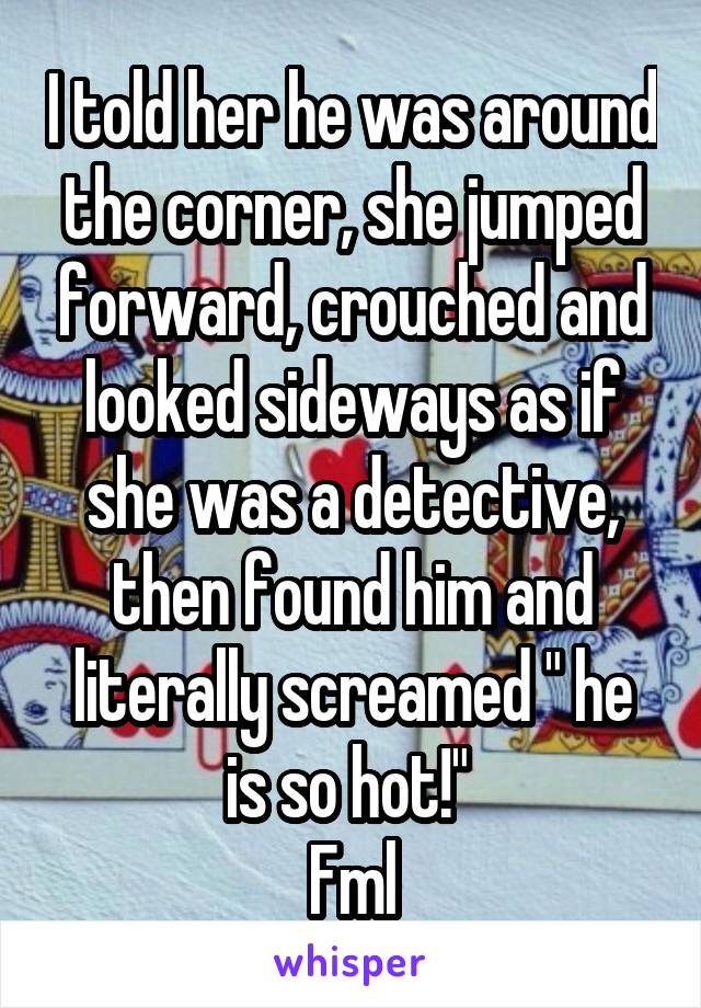 I told her he was around the corner, she jumped forward, crouched and looked sideways as if she was a detective, then found him and literally screamed " he is so hot!" 
Fml