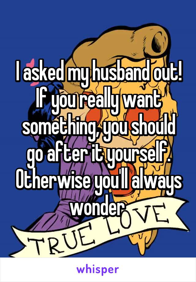 I asked my husband out! If you really want something, you should go after it yourself. Otherwise you'll always wonder 