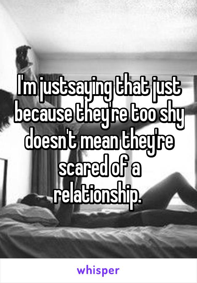 I'm justsaying that just because they're too shy doesn't mean they're scared of a relationship. 