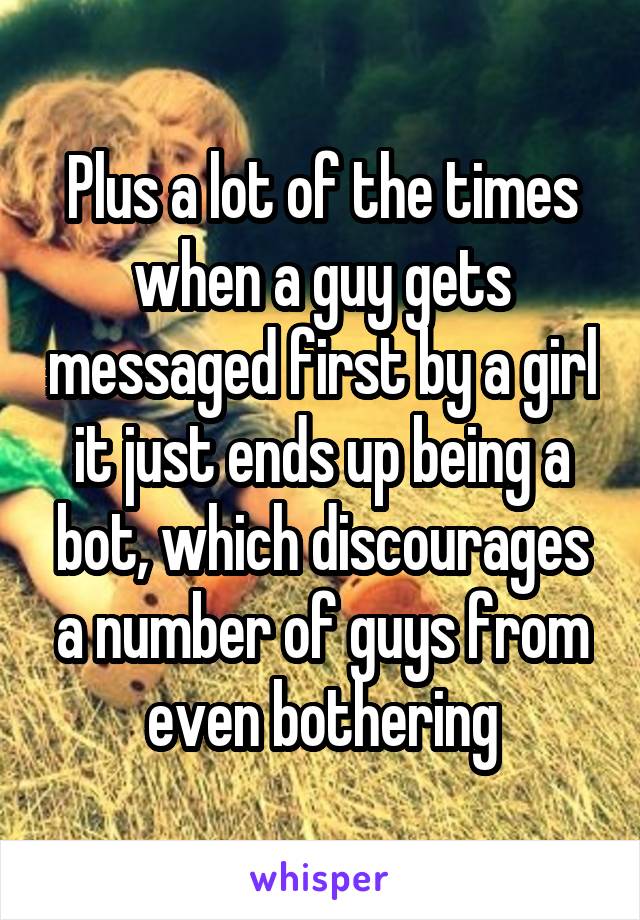 Plus a lot of the times when a guy gets messaged first by a girl it just ends up being a bot, which discourages a number of guys from even bothering