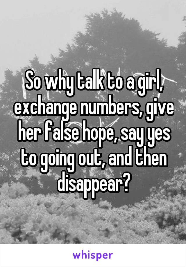 So why talk to a girl, exchange numbers, give her false hope, say yes to going out, and then disappear?