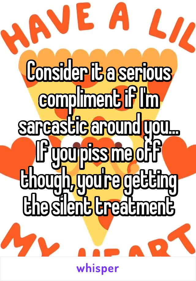 Consider it a serious compliment if I'm sarcastic around you... If you piss me off though, you're getting the silent treatment