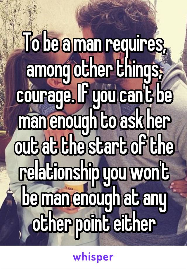 To be a man requires, among other things, courage. If you can't be man enough to ask her out at the start of the relationship you won't be man enough at any other point either