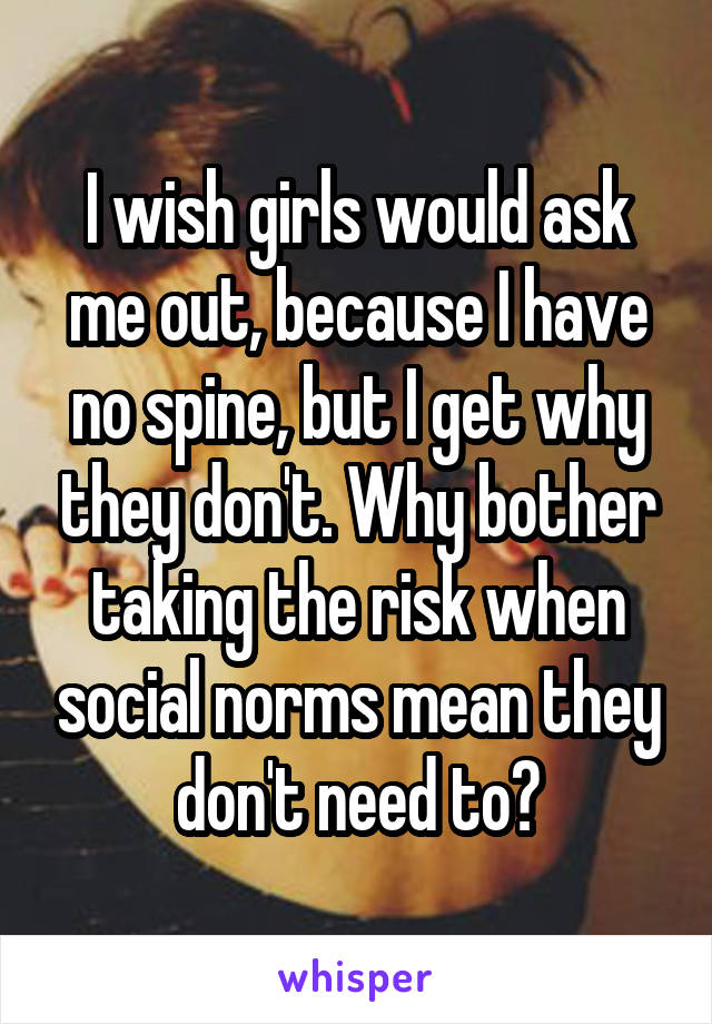 I wish girls would ask me out, because I have no spine, but I get why they don't. Why bother taking the risk when social norms mean they don't need to?