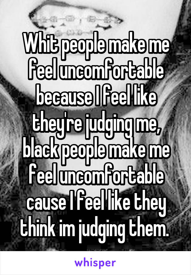 Whit people make me feel uncomfortable because I feel like they're judging me, black people make me feel uncomfortable cause I feel like they think im judging them. 