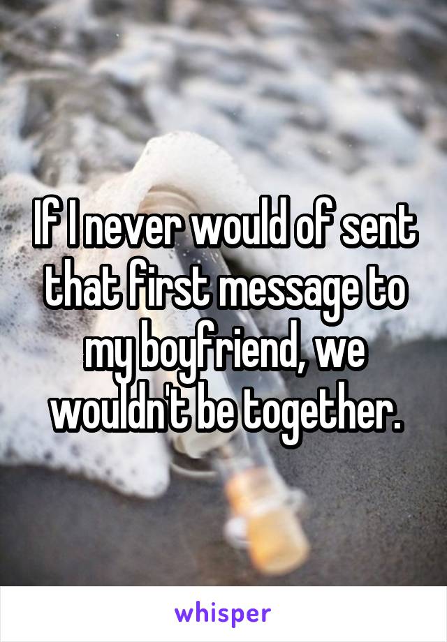 If I never would of sent that first message to my boyfriend, we wouldn't be together.