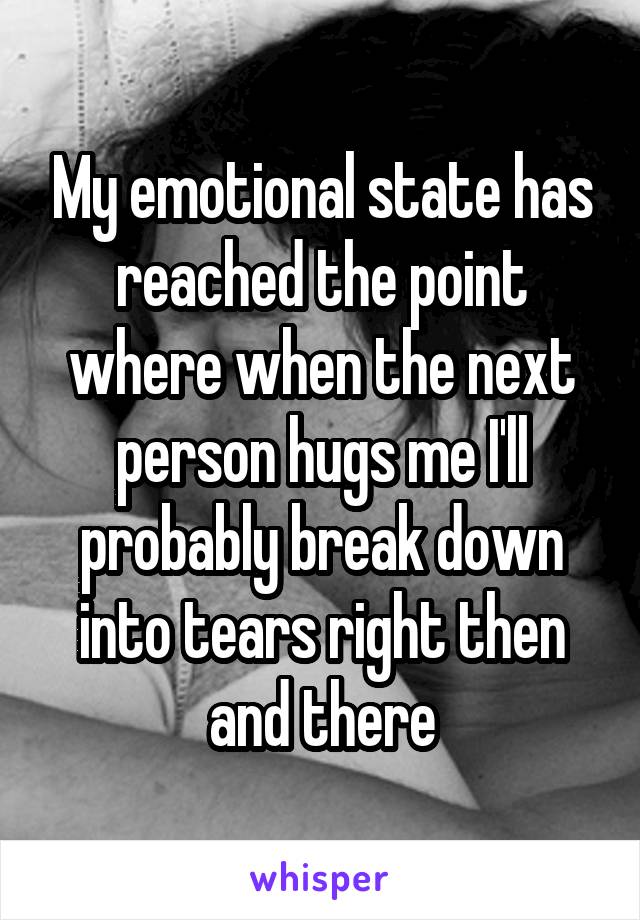 My emotional state has reached the point where when the next person hugs me I'll probably break down into tears right then and there