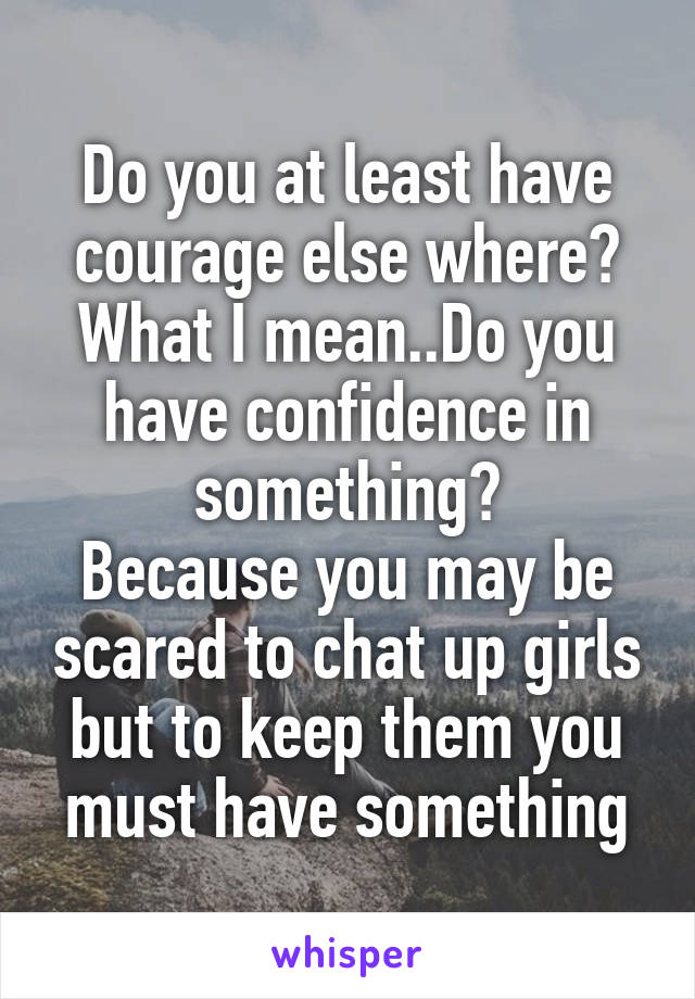 Do you at least have courage else where?
What I mean..Do you have confidence in something?
Because you may be scared to chat up girls but to keep them you must have something