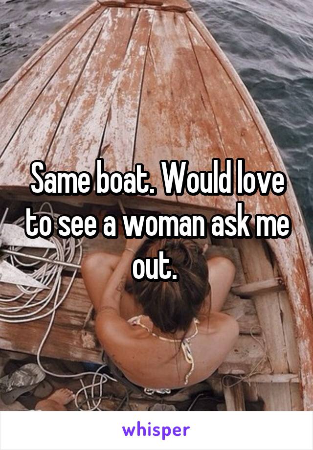 Same boat. Would love to see a woman ask me out. 