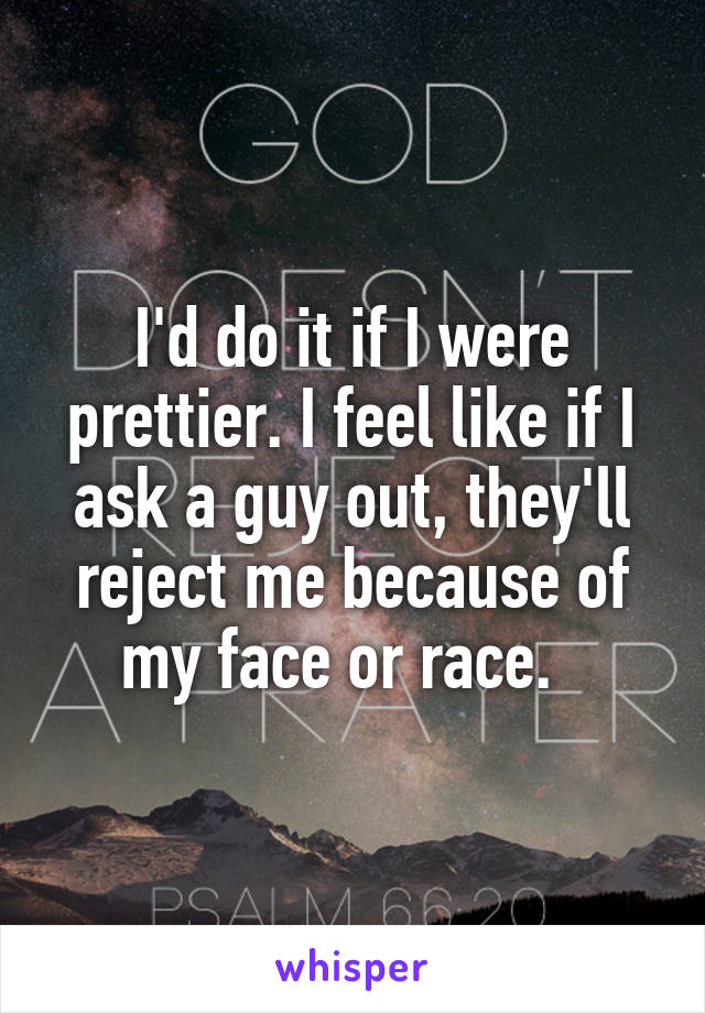 I'd do it if I were prettier. I feel like if I ask a guy out, they'll reject me because of my face or race.  