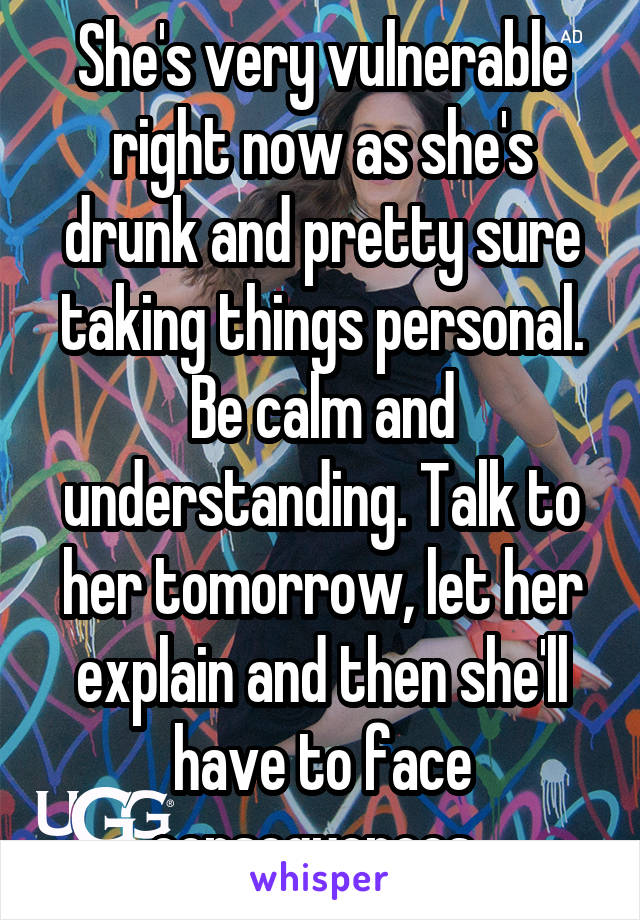 She's very vulnerable right now as she's drunk and pretty sure taking things personal. Be calm and understanding. Talk to her tomorrow, let her explain and then she'll have to face consequences. 