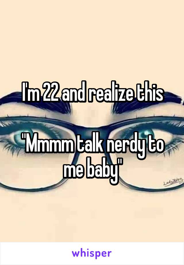 I'm 22 and realize this

"Mmmm talk nerdy to me baby"