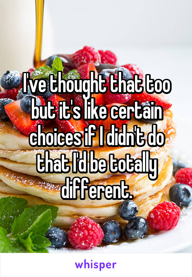 I've thought that too but it's like certain choices if I didn't do that I'd be totally different.