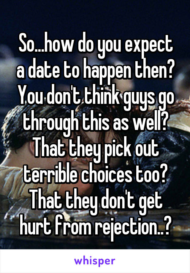 So...how do you expect a date to happen then? You don't think guys go through this as well? That they pick out terrible choices too? That they don't get hurt from rejection..?