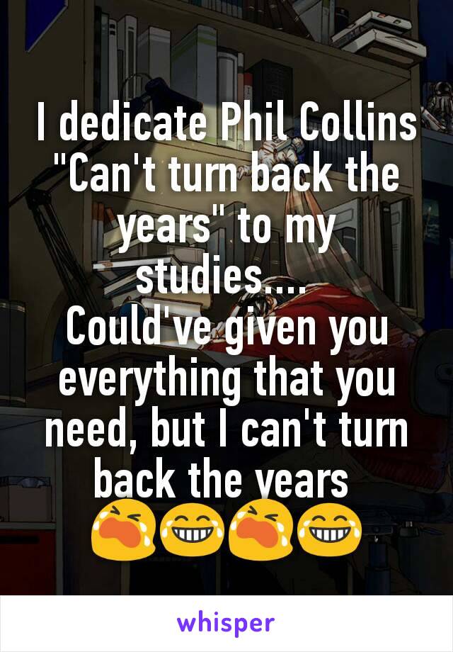 I dedicate Phil Collins "Can't turn back the years" to my studies.... 
Could've given you everything that you need, but I can't turn back the years 
ðŸ˜­ðŸ˜‚ðŸ˜­ðŸ˜‚