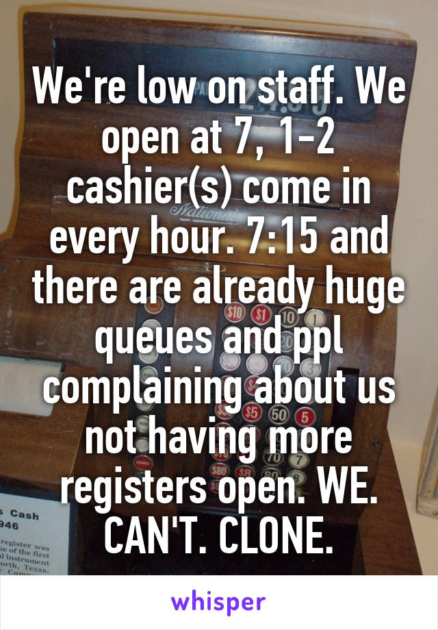 We're low on staff. We open at 7, 1-2 cashier(s) come in every hour. 7:15 and there are already huge queues and ppl complaining about us not having more registers open. WE. CAN'T. CLONE.