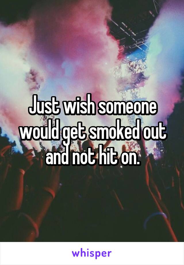 Just wish someone would get smoked out and not hit on.