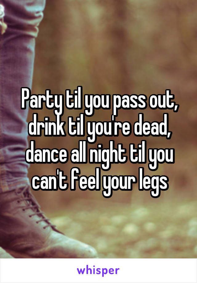 Party til you pass out, drink til you're dead, dance all night til you can't feel your legs