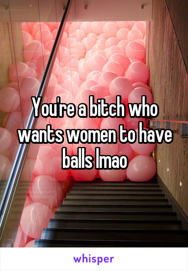You're a bitch who wants women to have balls lmao