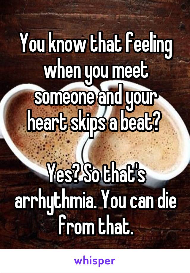 You know that feeling when you meet someone and your heart skips a beat? 

Yes? So that's arrhythmia. You can die from that.