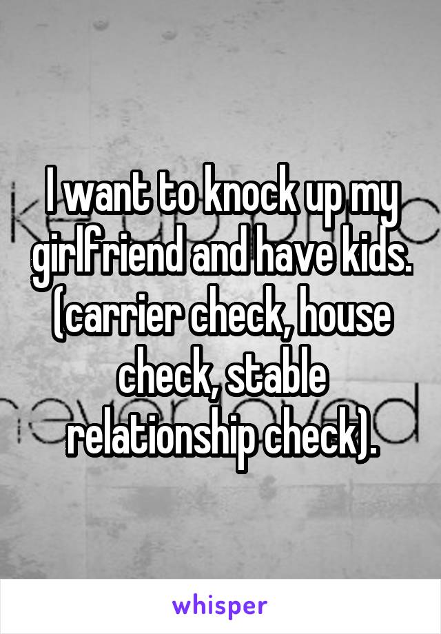 I want to knock up my girlfriend and have kids. (carrier check, house check, stable relationship check).