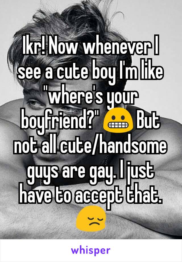 Ikr! Now whenever I see a cute boy I'm like "where's your boyfriend?" 😬 But not all cute/handsome guys are gay. I just have to accept that. 😔