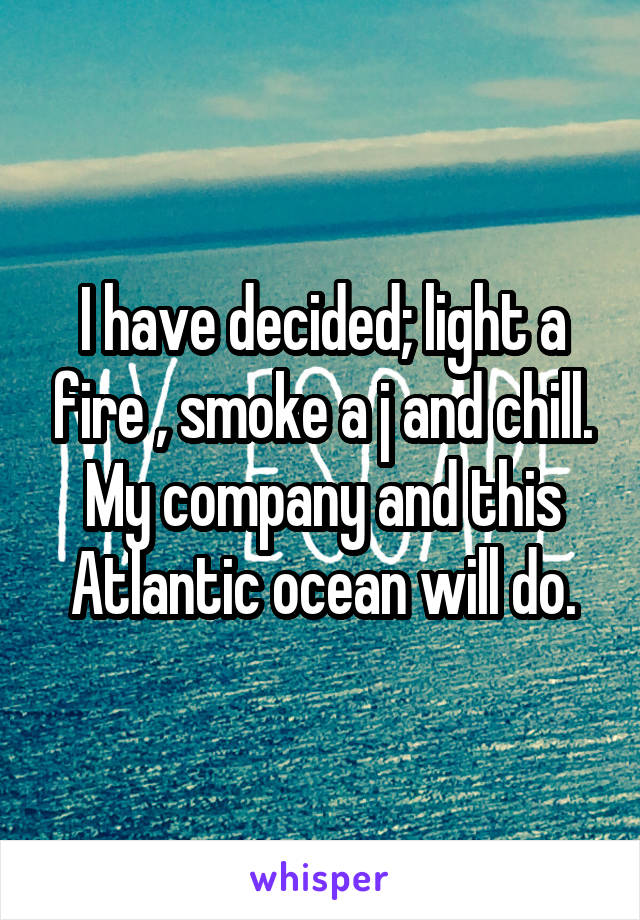 I have decided; light a fire , smoke a j and chill. My company and this Atlantic ocean will do.