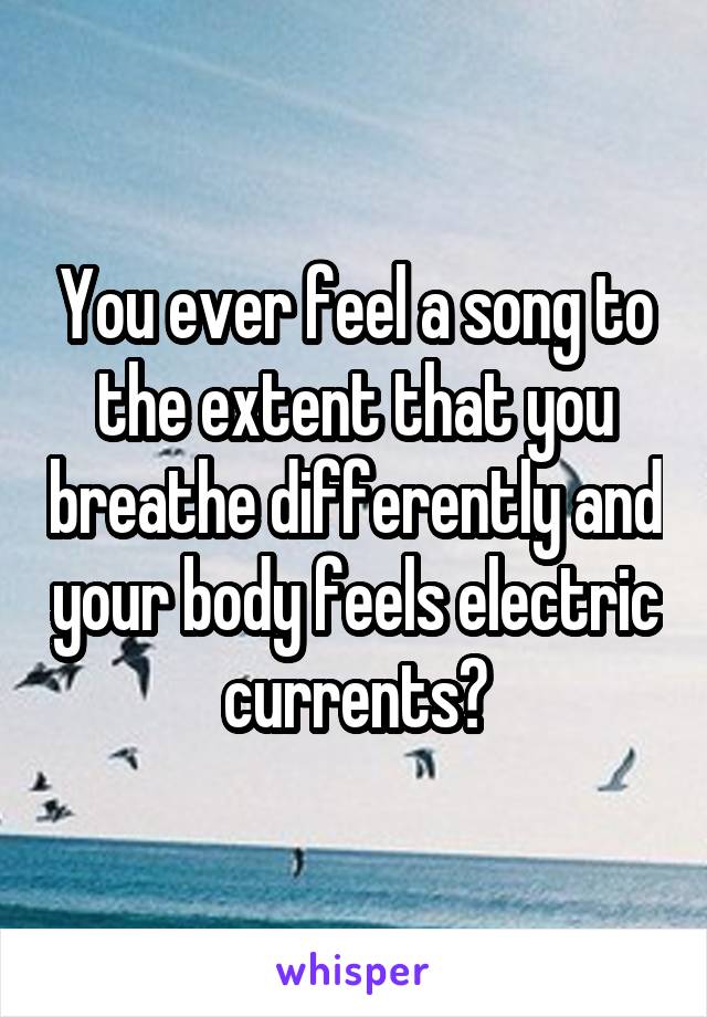 You ever feel a song to the extent that you breathe differently and your body feels electric currents?
