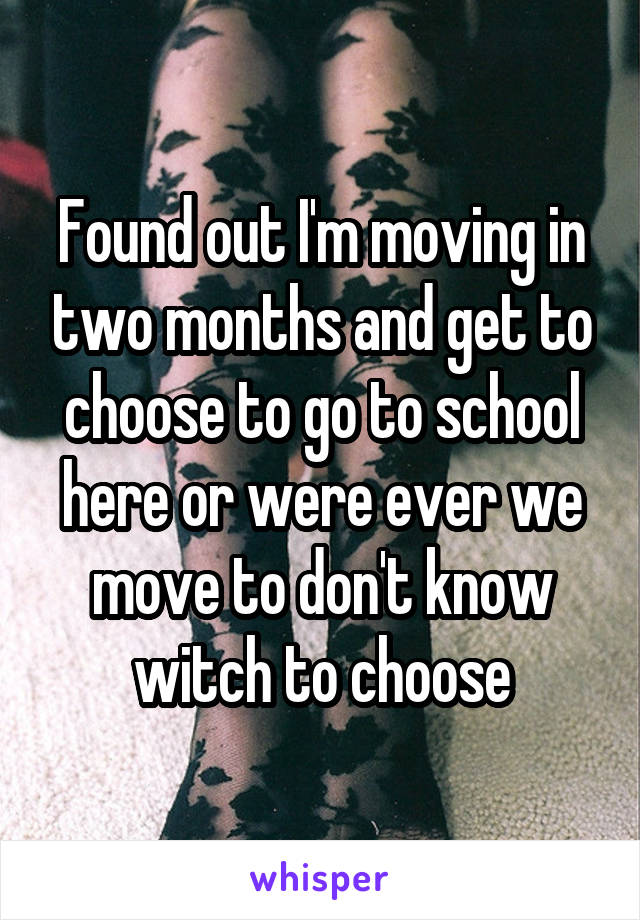 Found out I'm moving in two months and get to choose to go to school here or were ever we move to don't know witch to choose