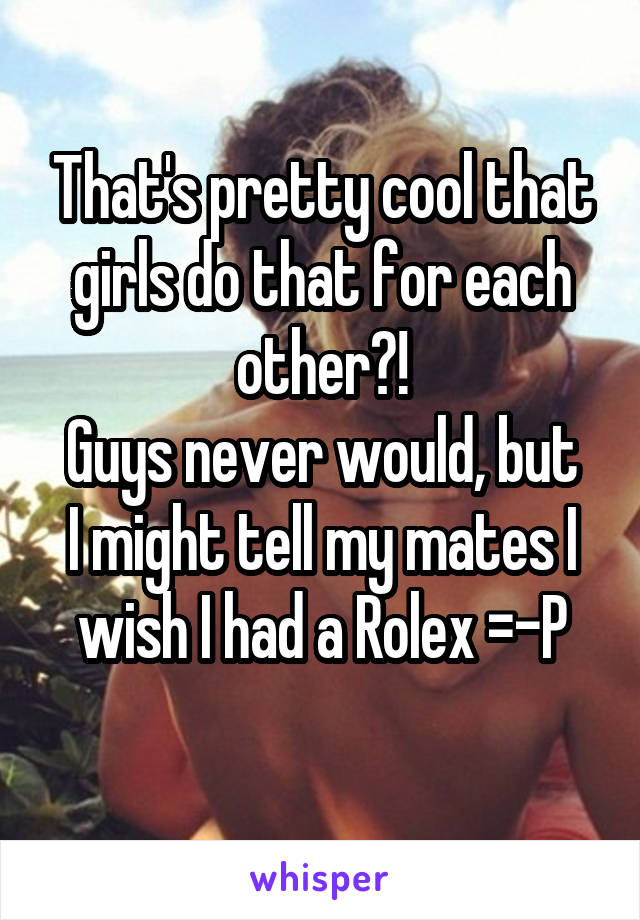 That's pretty cool that girls do that for each other?!
Guys never would, but I might tell my mates I wish I had a Rolex =-P
