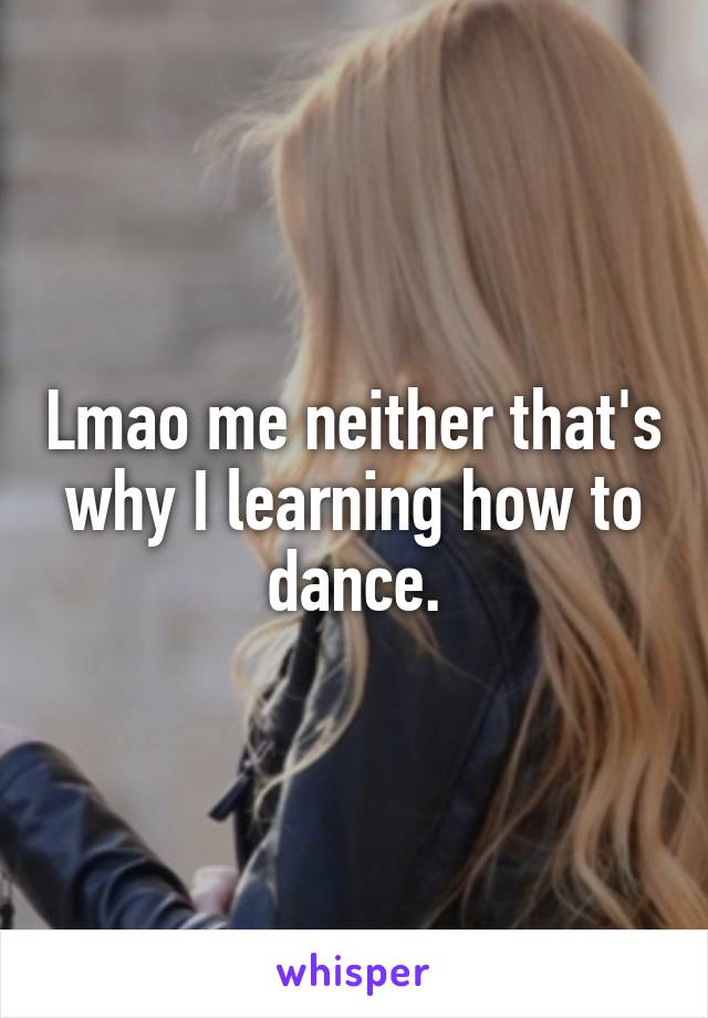 Lmao me neither that's why I learning how to dance.