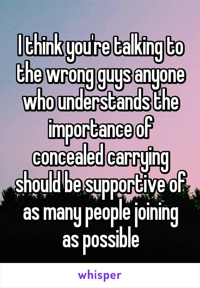 I think you're talking to the wrong guys anyone who understands the importance of concealed carrying should be supportive of as many people joining as possible