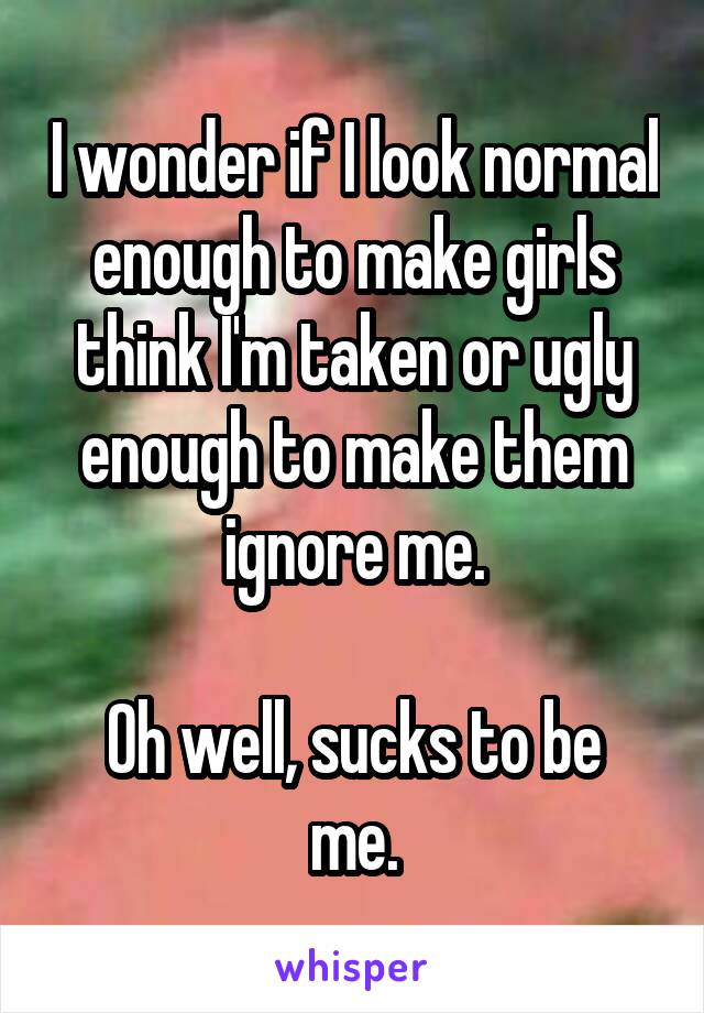 I wonder if I look normal enough to make girls think I'm taken or ugly enough to make them ignore me.

Oh well, sucks to be me.