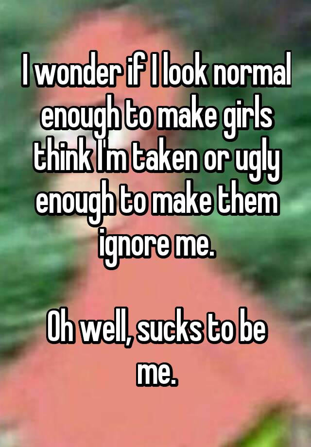 I wonder if I look normal enough to make girls think I'm taken or ugly enough to make them ignore me.

Oh well, sucks to be me.