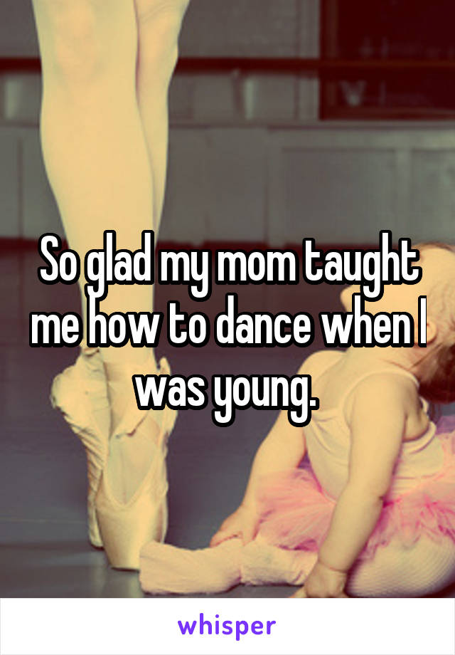 So glad my mom taught me how to dance when I was young. 