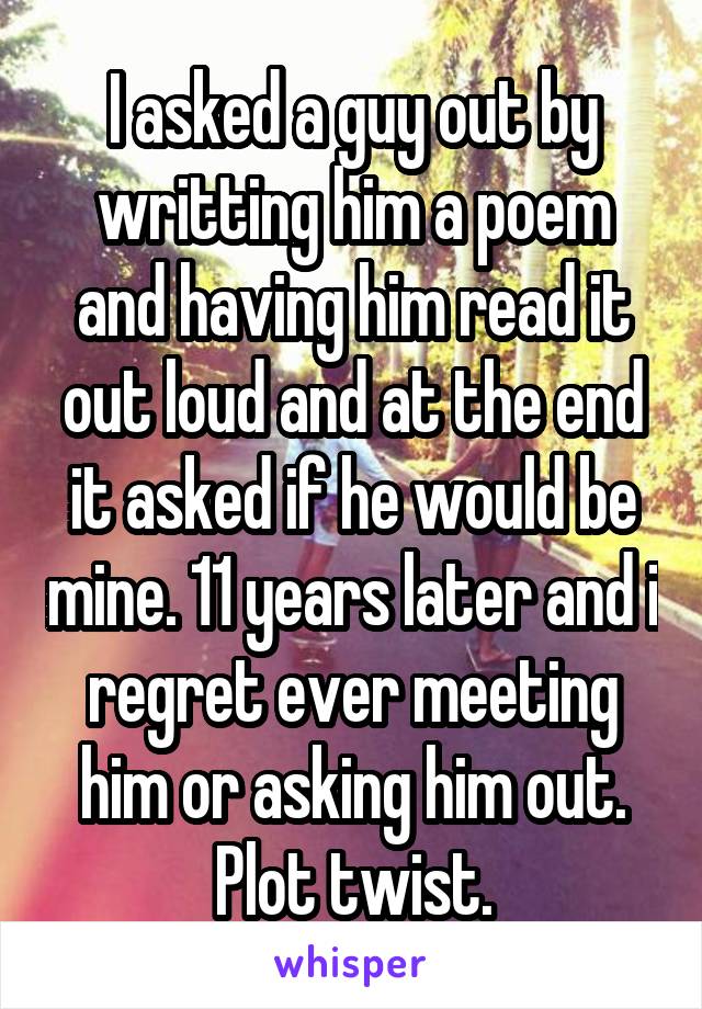 I asked a guy out by writting him a poem and having him read it out loud and at the end it asked if he would be mine. 11 years later and i regret ever meeting him or asking him out. Plot twist.