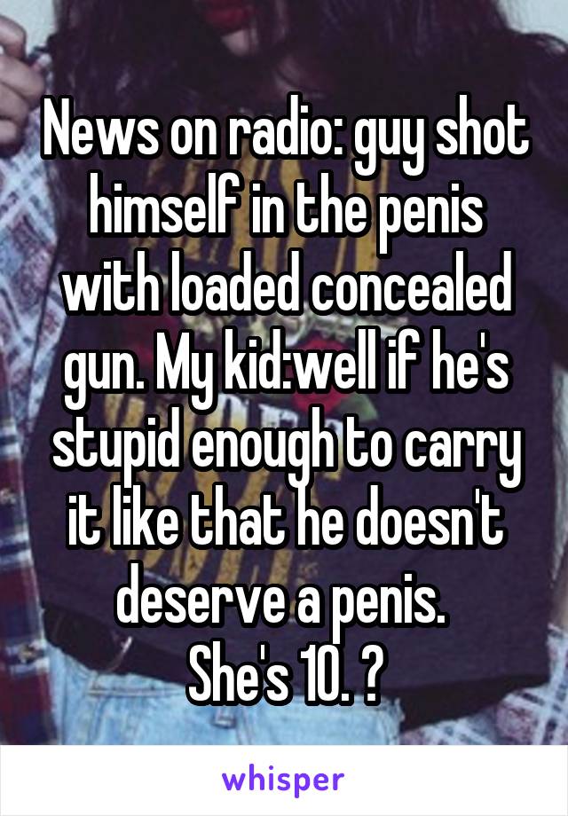 News on radio: guy shot himself in the penis with loaded concealed gun. My kid:well if he's stupid enough to carry it like that he doesn't deserve a penis. 
She's 10. 😝